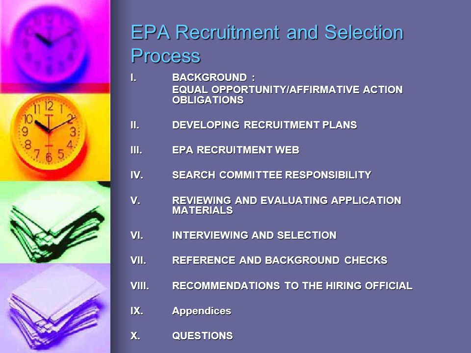 EPA Recruitment and Selection Process I.BACKGROUND : EQUAL OPPORTUNITY/AFFIRMATIVE ACTION OBLIGATIONS II.DEVELOPING RECRUITMENT PLANS III.EPA RECRUITMENT WEB IV.SEARCH COMMITTEE RESPONSIBILITY V.REVIEWING AND EVALUATING APPLICATION MATERIALS VI.INTERVIEWING AND SELECTION VII.REFERENCE AND BACKGROUND CHECKS VIII.RECOMMENDATIONS TO THE HIRING OFFICIAL IX.Appendices X.QUESTIONS