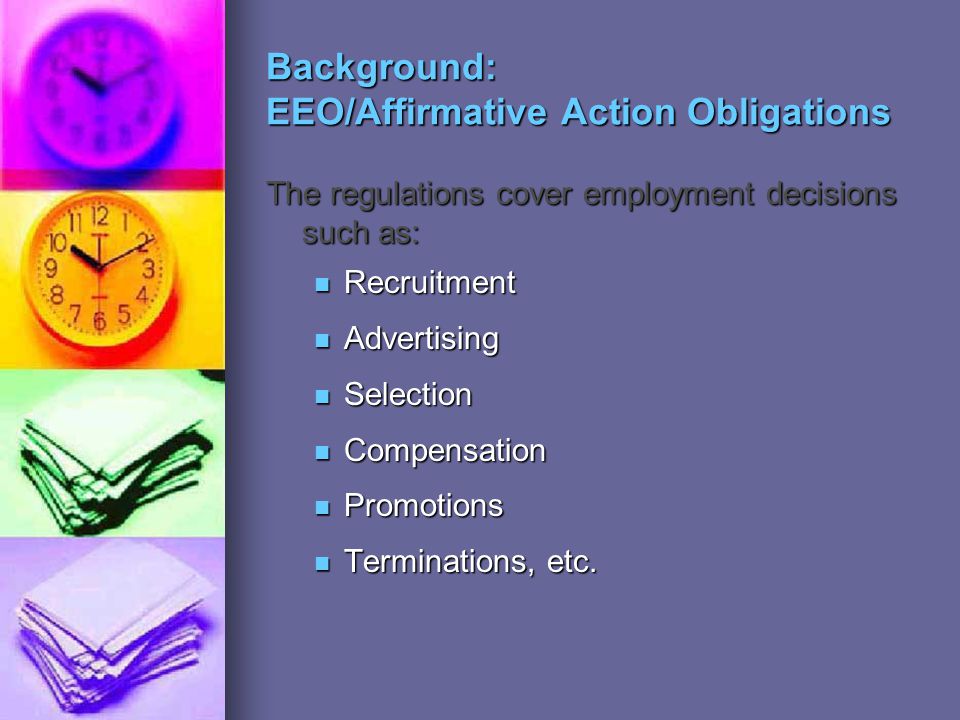 Background: EEO/Affirmative Action Obligations The regulations cover employment decisions such as: Recruitment Recruitment Advertising Advertising Selection Selection Compensation Compensation Promotions Promotions Terminations, etc.