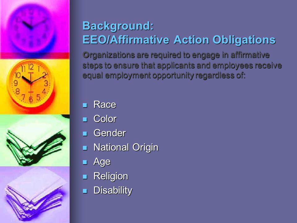 Background: EEO/Affirmative Action Obligations o rganizations are required to engage in affirmative steps to ensure that applicants and employees receive equal employment opportunity regardless of: Race Race Color Color Gender Gender National Origin National Origin Age Age Religion Religion Disability Disability