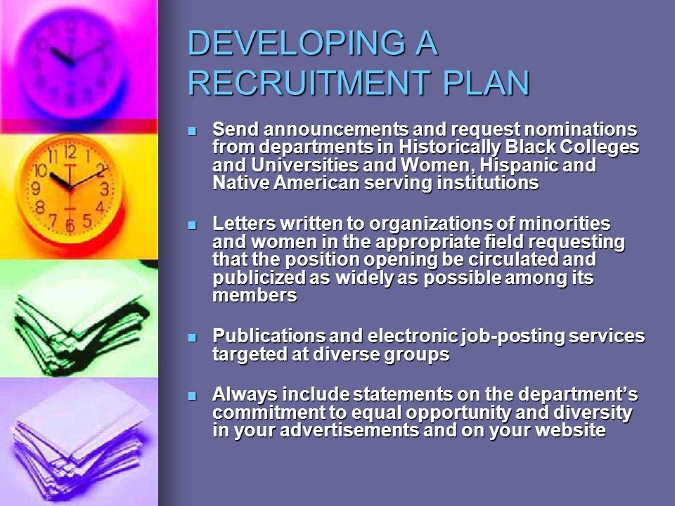 DEVELOPING A RECRUITMENT PLAN Send announcements and request nominations from departments in Historically Black Colleges and Universities and Women, Hispanic and Native American serving institutions Send announcements and request nominations from departments in Historically Black Colleges and Universities and Women, Hispanic and Native American serving institutions Letters written to organizations of minorities and women in the appropriate field requesting that the position opening be circulated and publicized as widely as possible among its members Letters written to organizations of minorities and women in the appropriate field requesting that the position opening be circulated and publicized as widely as possible among its members Publications and electronic job-posting services targeted at diverse groups Publications and electronic job-posting services targeted at diverse groups Always include statements on the department’s commitment to equal opportunity and diversity in your advertisements and on your website Always include statements on the department’s commitment to equal opportunity and diversity in your advertisements and on your website