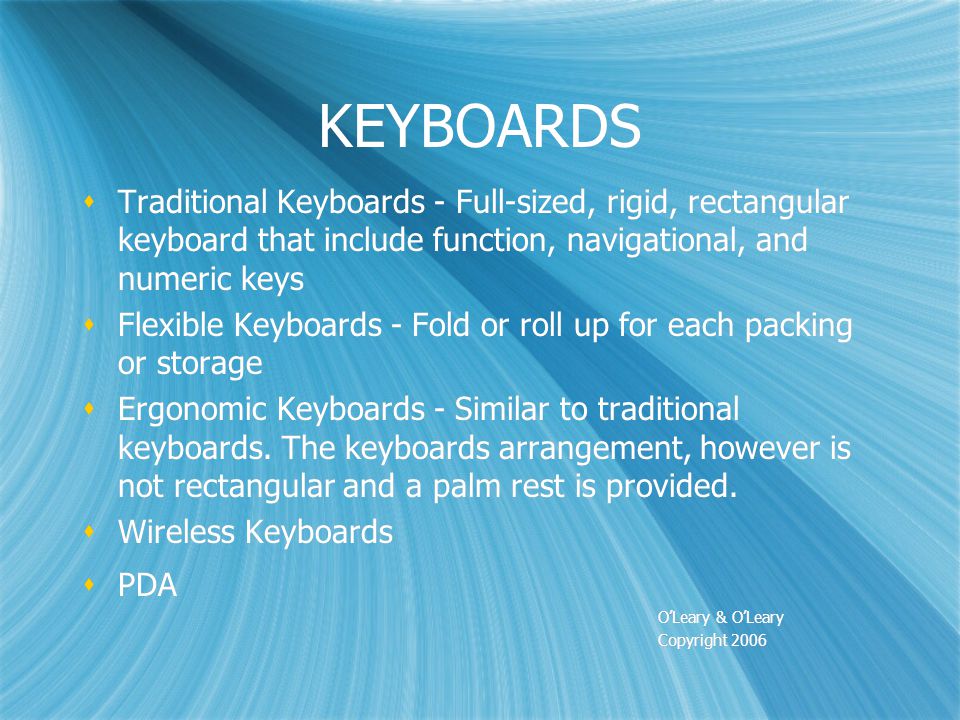 KEYBOARDS  Traditional Keyboards - Full-sized, rigid, rectangular keyboard that include function, navigational, and numeric keys  Flexible Keyboards - Fold or roll up for each packing or storage  Ergonomic Keyboards - Similar to traditional keyboards.