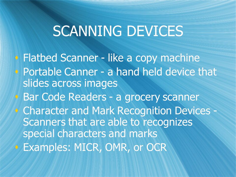 SCANNING DEVICES  Flatbed Scanner - like a copy machine  Portable Canner - a hand held device that slides across images  Bar Code Readers - a grocery scanner  Character and Mark Recognition Devices - Scanners that are able to recognizes special characters and marks  Examples: MICR, OMR, or OCR  Flatbed Scanner - like a copy machine  Portable Canner - a hand held device that slides across images  Bar Code Readers - a grocery scanner  Character and Mark Recognition Devices - Scanners that are able to recognizes special characters and marks  Examples: MICR, OMR, or OCR
