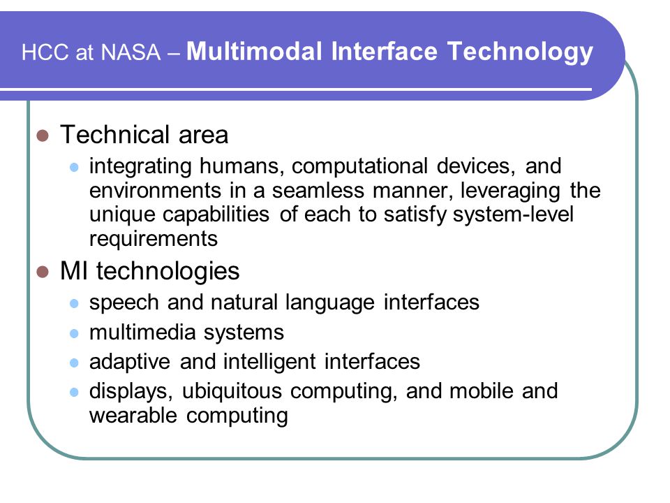HCC at NASA – Multimodal Interface Technology Technical area integrating humans, computational devices, and environments in a seamless manner, leveraging the unique capabilities of each to satisfy system-level requirements MI technologies speech and natural language interfaces multimedia systems adaptive and intelligent interfaces displays, ubiquitous computing, and mobile and wearable computing