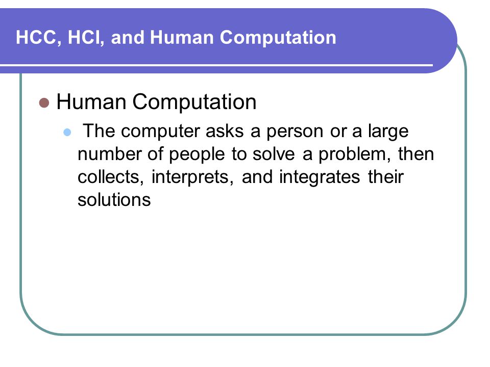 HCC, HCI, and Human Computation Human Computation The computer asks a person or a large number of people to solve a problem, then collects, interprets, and integrates their solutions