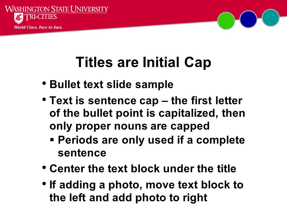 Bullet text slide sample Text is sentence cap – the first letter of the bullet point is capitalized, then only proper nouns are capped  Periods are only used if a complete sentence Center the text block under the title If adding a photo, move text block to the left and add photo to right Titles are Initial Cap