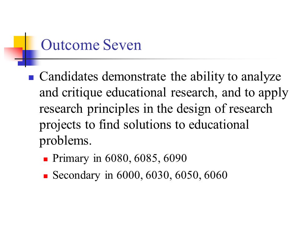 Outcome Seven Candidates demonstrate the ability to analyze and critique educational research, and to apply research principles in the design of research projects to find solutions to educational problems.