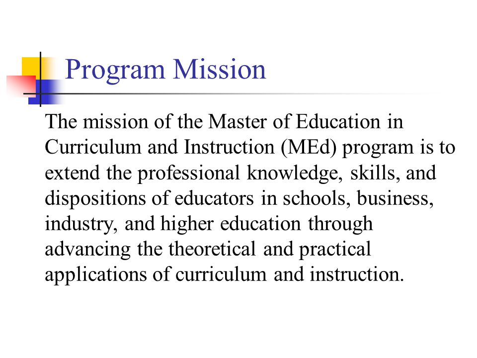 Program Mission The mission of the Master of Education in Curriculum and Instruction (MEd) program is to extend the professional knowledge, skills, and dispositions of educators in schools, business, industry, and higher education through advancing the theoretical and practical applications of curriculum and instruction.