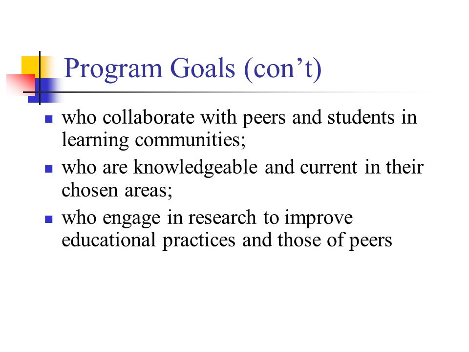 Program Goals (con’t) who collaborate with peers and students in learning communities; who are knowledgeable and current in their chosen areas; who engage in research to improve educational practices and those of peers