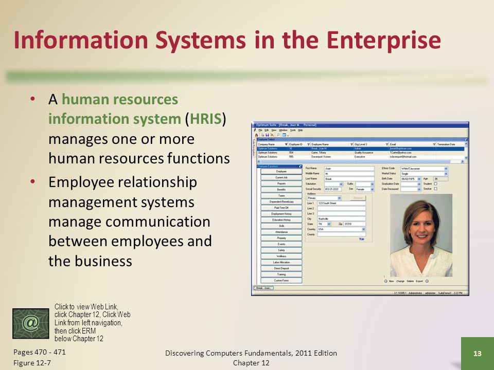 Information Systems in the Enterprise A human resources information system (HRIS) manages one or more human resources functions Employee relationship management systems manage communication between employees and the business Discovering Computers Fundamentals, 2011 Edition Chapter Pages Figure 12-7 Click to view Web Link, click Chapter 12, Click Web Link from left navigation, then click ERM below Chapter 12