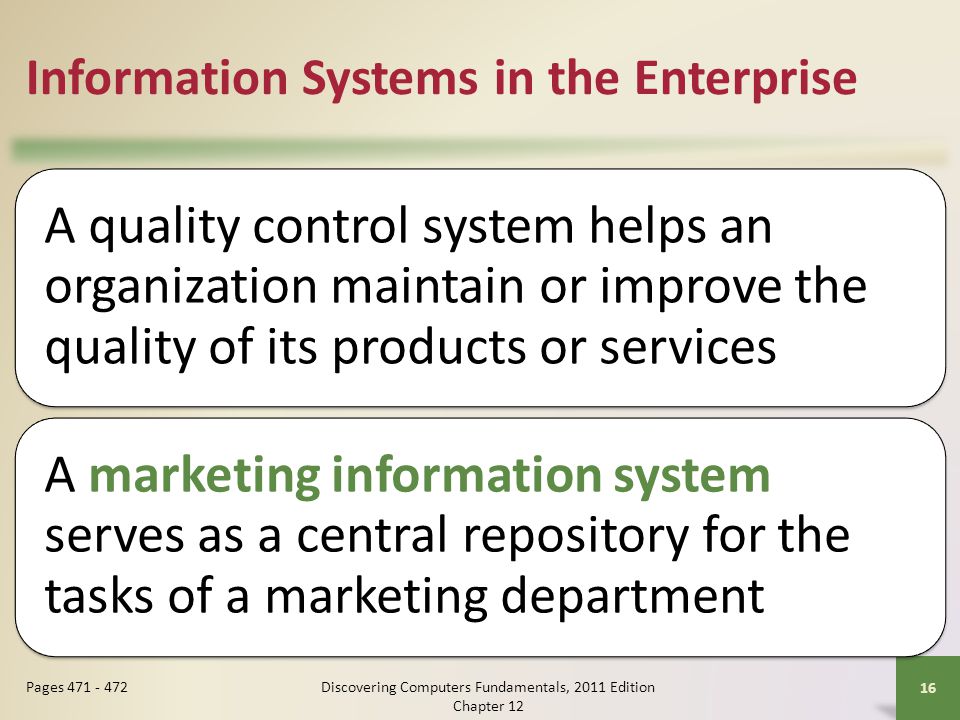 Information Systems in the Enterprise A quality control system helps an organization maintain or improve the quality of its products or services A marketing information system serves as a central repository for the tasks of a marketing department Discovering Computers Fundamentals, 2011 Edition Chapter Pages