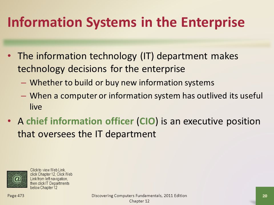Information Systems in the Enterprise The information technology (IT) department makes technology decisions for the enterprise – Whether to build or buy new information systems – When a computer or information system has outlived its useful live A chief information officer (CIO) is an executive position that oversees the IT department Discovering Computers Fundamentals, 2011 Edition Chapter Page 473 Click to view Web Link, click Chapter 12, Click Web Link from left navigation, then click IT Departments below Chapter 12
