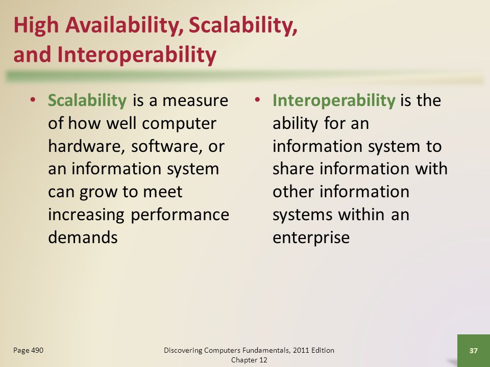 High Availability, Scalability, and Interoperability Scalability is a measure of how well computer hardware, software, or an information system can grow to meet increasing performance demands Interoperability is the ability for an information system to share information with other information systems within an enterprise Discovering Computers Fundamentals, 2011 Edition Chapter Page 490
