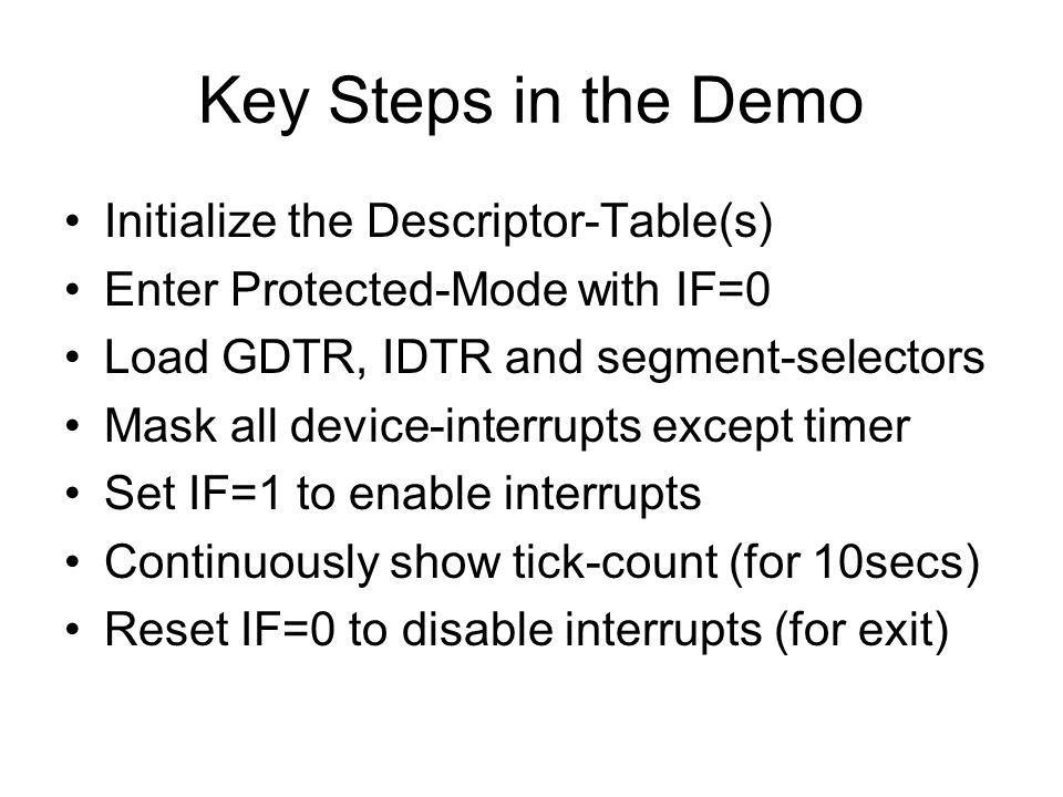 Key Steps in the Demo Initialize the Descriptor-Table(s) Enter Protected-Mode with IF=0 Load GDTR, IDTR and segment-selectors Mask all device-interrupts except timer Set IF=1 to enable interrupts Continuously show tick-count (for 10secs) Reset IF=0 to disable interrupts (for exit)