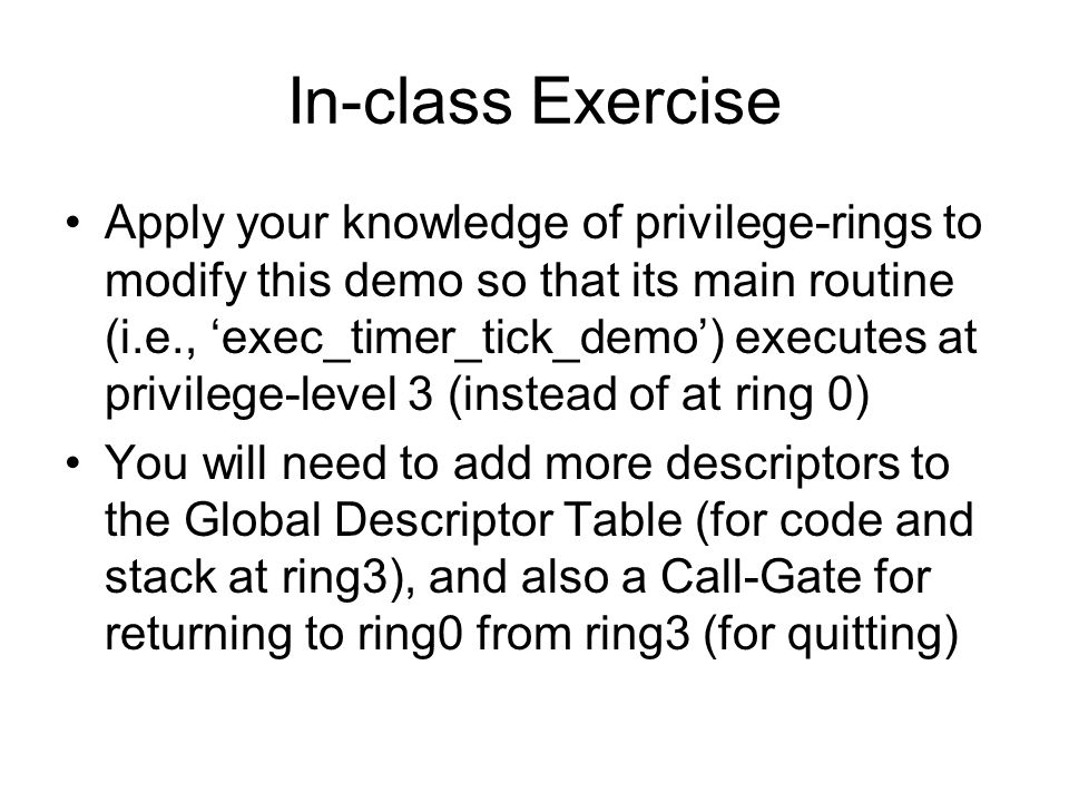 In-class Exercise Apply your knowledge of privilege-rings to modify this demo so that its main routine (i.e., ‘exec_timer_tick_demo’) executes at privilege-level 3 (instead of at ring 0) You will need to add more descriptors to the Global Descriptor Table (for code and stack at ring3), and also a Call-Gate for returning to ring0 from ring3 (for quitting)