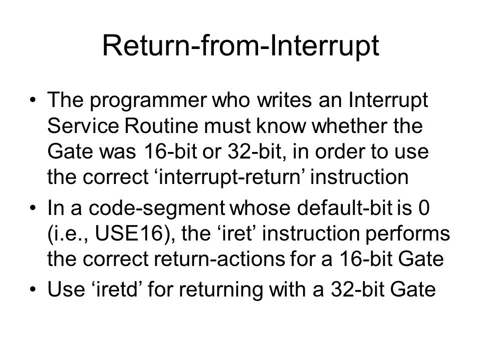 Return-from-Interrupt The programmer who writes an Interrupt Service Routine must know whether the Gate was 16-bit or 32-bit, in order to use the correct ‘interrupt-return’ instruction In a code-segment whose default-bit is 0 (i.e., USE16), the ‘iret’ instruction performs the correct return-actions for a 16-bit Gate Use ‘iretd’ for returning with a 32-bit Gate