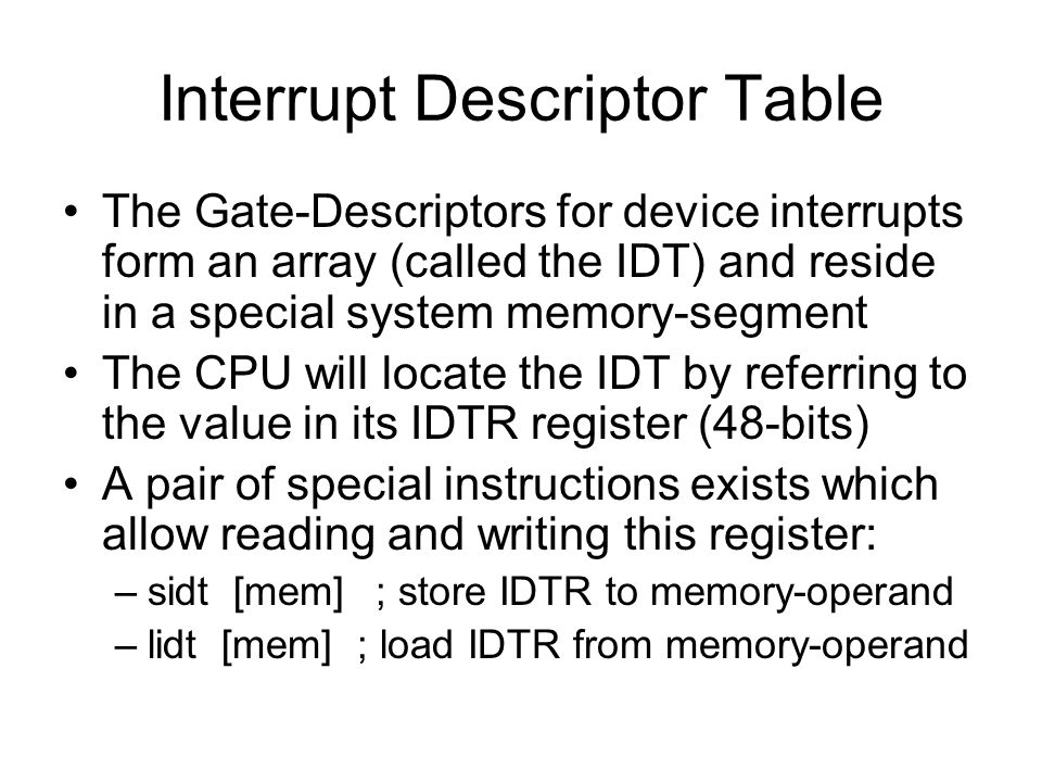 Interrupt Descriptor Table The Gate-Descriptors for device interrupts form an array (called the IDT) and reside in a special system memory-segment The CPU will locate the IDT by referring to the value in its IDTR register (48-bits) A pair of special instructions exists which allow reading and writing this register: –sidt [mem]; store IDTR to memory-operand –lidt [mem] ; load IDTR from memory-operand