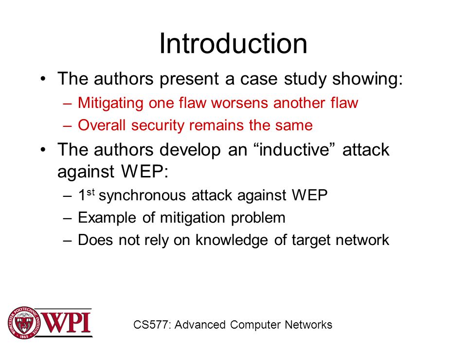 Introduction The authors present a case study showing: –Mitigating one flaw worsens another flaw –Overall security remains the same The authors develop an inductive attack against WEP: –1 st synchronous attack against WEP –Example of mitigation problem –Does not rely on knowledge of target network CS577: Advanced Computer Networks