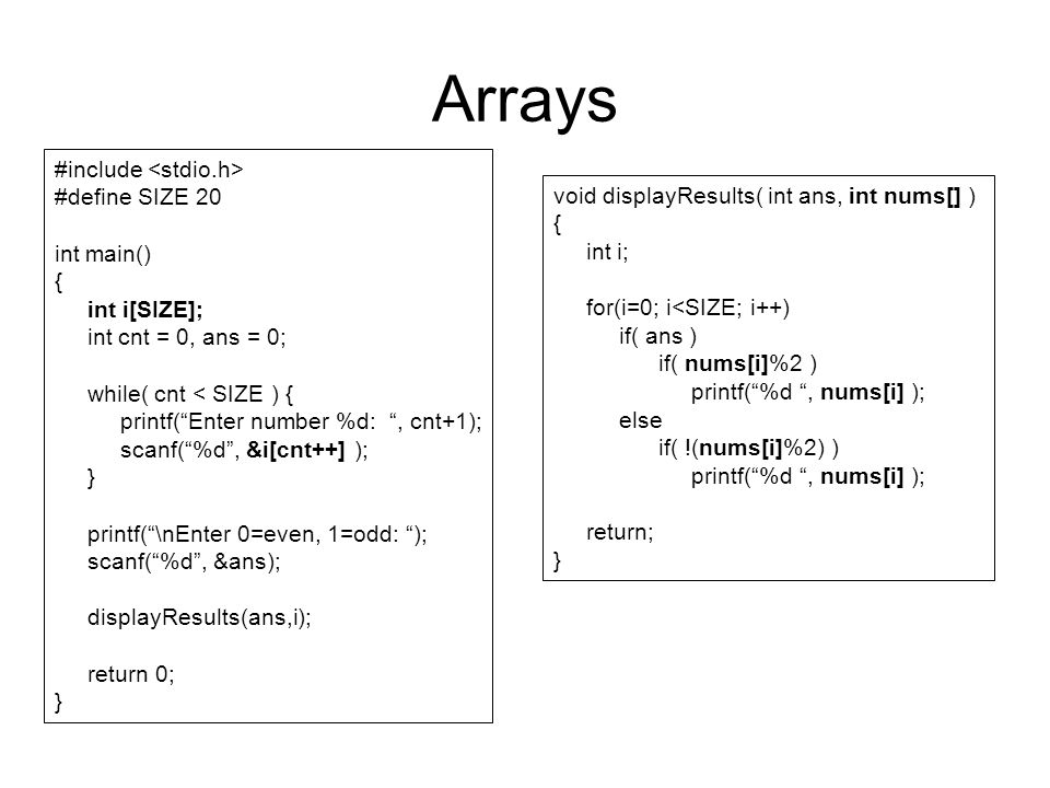 Arrays #include #define SIZE 20 int main() { int i[SIZE]; int cnt = 0, ans = 0; while( cnt < SIZE ) { printf( Enter number %d: , cnt+1); scanf( %d , &i[cnt++] ); } printf( \nEnter 0=even, 1=odd: ); scanf( %d , &ans); displayResults(ans,i); return 0; } void displayResults( int ans, int nums[] ) { int i; for(i=0; i<SIZE; i++) if( ans ) if( nums[i]%2 ) printf( %d , nums[i] ); else if( !(nums[i]%2) ) printf( %d , nums[i] ); return; }
