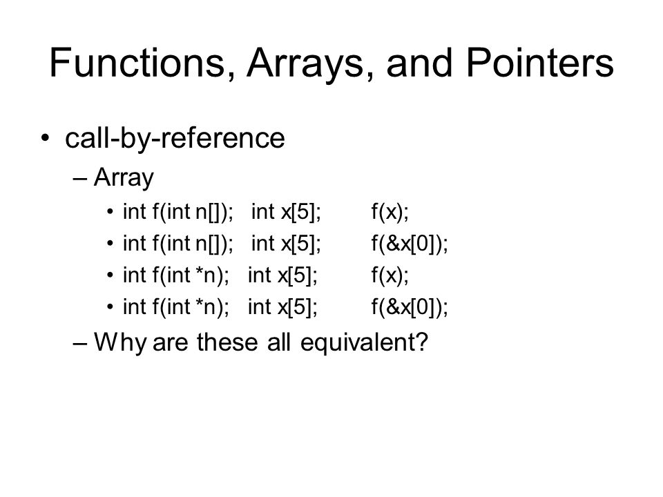 Functions, Arrays, and Pointers call-by-reference –Array int f(int n[]); int x[5]; f(x); int f(int n[]); int x[5]; f(&x[0]); int f(int *n); int x[5]; f(x); int f(int *n); int x[5]; f(&x[0]); –Why are these all equivalent