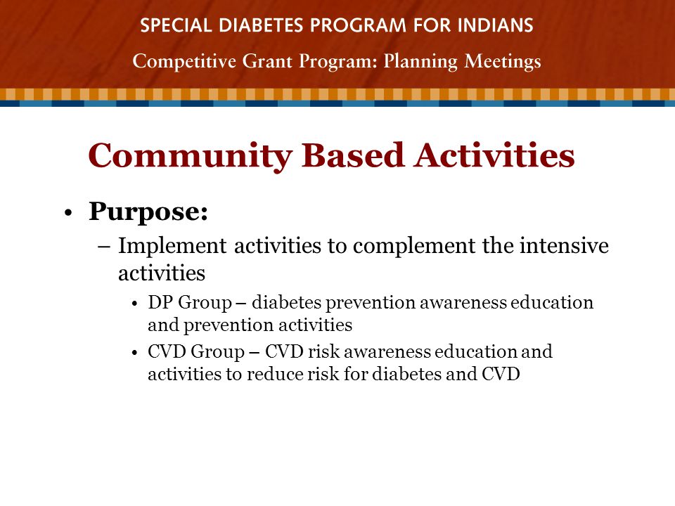 Community Based Activities Purpose: –Implement activities to complement the intensive activities DP Group – diabetes prevention awareness education and prevention activities CVD Group – CVD risk awareness education and activities to reduce risk for diabetes and CVD