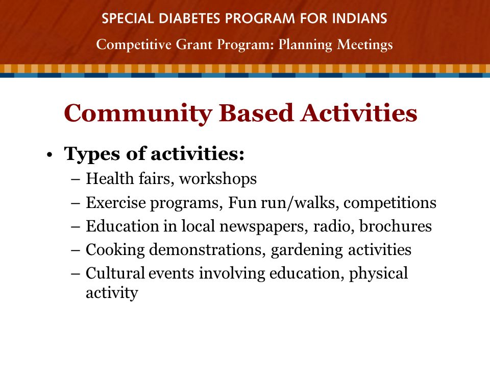 Community Based Activities Types of activities: –Health fairs, workshops –Exercise programs, Fun run/walks, competitions –Education in local newspapers, radio, brochures –Cooking demonstrations, gardening activities –Cultural events involving education, physical activity