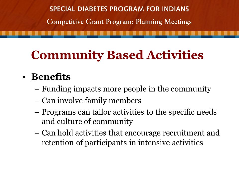Community Based Activities Benefits –Funding impacts more people in the community –Can involve family members –Programs can tailor activities to the specific needs and culture of community –Can hold activities that encourage recruitment and retention of participants in intensive activities