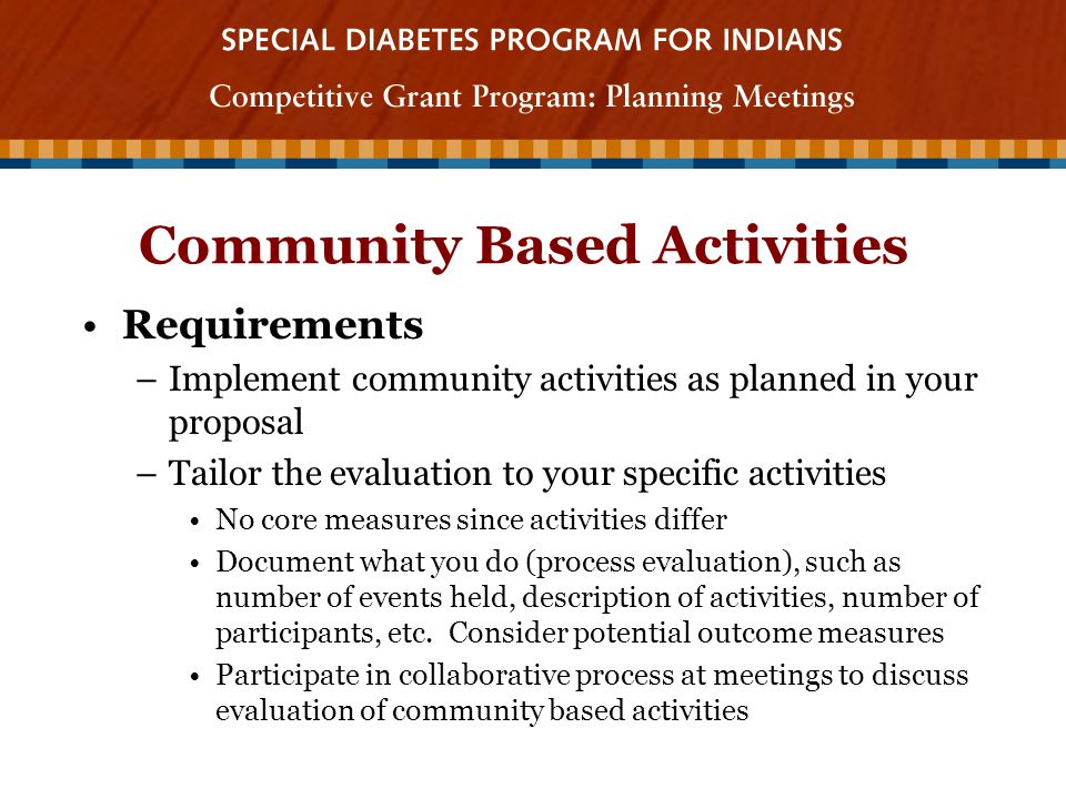 Community Based Activities Requirements –Implement community activities as planned in your proposal –Tailor the evaluation to your specific activities No core measures since activities differ Document what you do (process evaluation), such as number of events held, description of activities, number of participants, etc.