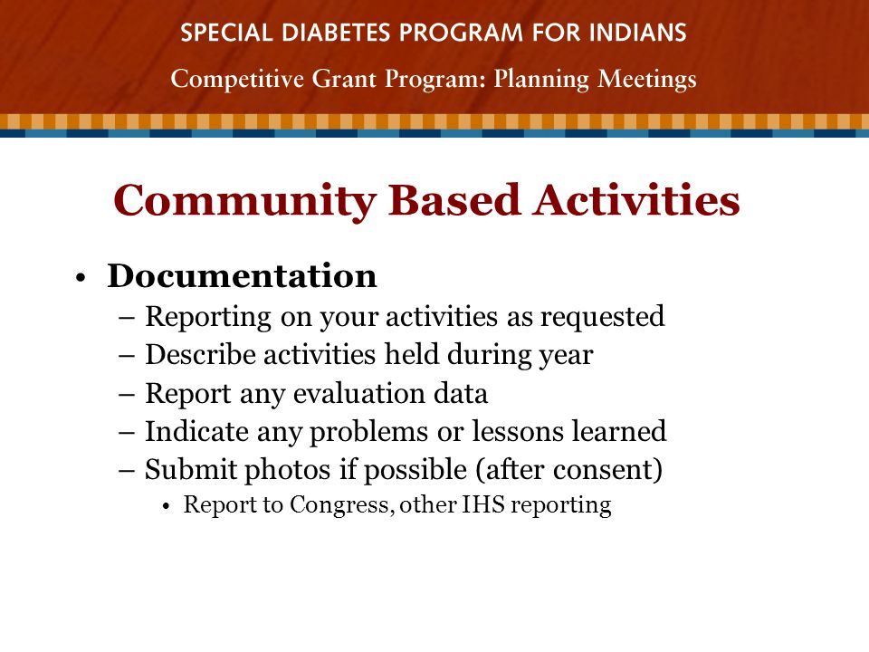 Community Based Activities Documentation –Reporting on your activities as requested –Describe activities held during year –Report any evaluation data –Indicate any problems or lessons learned –Submit photos if possible (after consent) Report to Congress, other IHS reporting