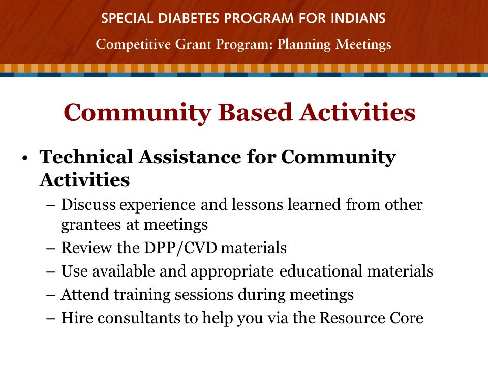 Community Based Activities Technical Assistance for Community Activities –Discuss experience and lessons learned from other grantees at meetings –Review the DPP/CVD materials –Use available and appropriate educational materials –Attend training sessions during meetings –Hire consultants to help you via the Resource Core