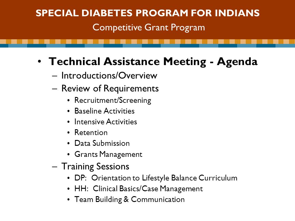 SDPI Competitive Grant Program Technical Assistance Meeting - Agenda –Introductions/Overview –Review of Requirements Recruitment/Screening Baseline Activities Intensive Activities Retention Data Submission Grants Management –Training Sessions DP: Orientation to Lifestyle Balance Curriculum HH: Clinical Basics/Case Management Team Building & Communication SPECIAL DIABETES PROGRAM FOR INDIANS Competitive Grant Program