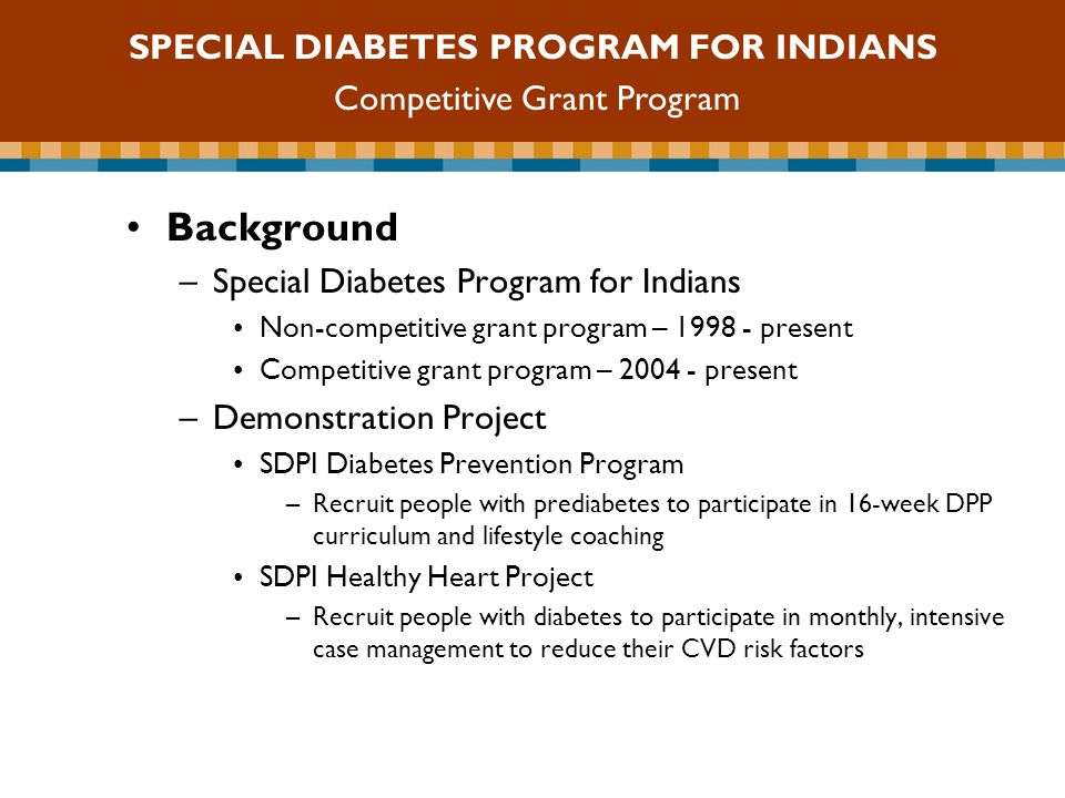SDPI Competitive Grant Program Background –Special Diabetes Program for Indians Non-competitive grant program – present Competitive grant program – present –Demonstration Project SDPI Diabetes Prevention Program –Recruit people with prediabetes to participate in 16-week DPP curriculum and lifestyle coaching SDPI Healthy Heart Project –Recruit people with diabetes to participate in monthly, intensive case management to reduce their CVD risk factors SPECIAL DIABETES PROGRAM FOR INDIANS Competitive Grant Program