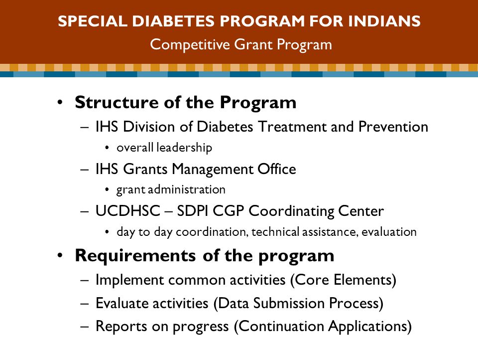 SDPI Competitive Grant Program Structure of the Program –IHS Division of Diabetes Treatment and Prevention overall leadership –IHS Grants Management Office grant administration –UCDHSC – SDPI CGP Coordinating Center day to day coordination, technical assistance, evaluation Requirements of the program –Implement common activities (Core Elements) –Evaluate activities (Data Submission Process) –Reports on progress (Continuation Applications) SPECIAL DIABETES PROGRAM FOR INDIANS Competitive Grant Program