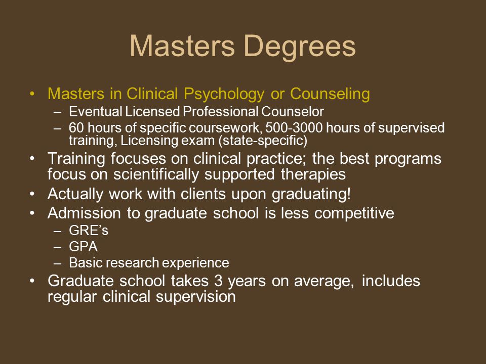 Masters Degrees Masters in Clinical Psychology or Counseling –Eventual Licensed Professional Counselor –60 hours of specific coursework, hours of supervised training, Licensing exam (state-specific) Training focuses on clinical practice; the best programs focus on scientifically supported therapies Actually work with clients upon graduating.