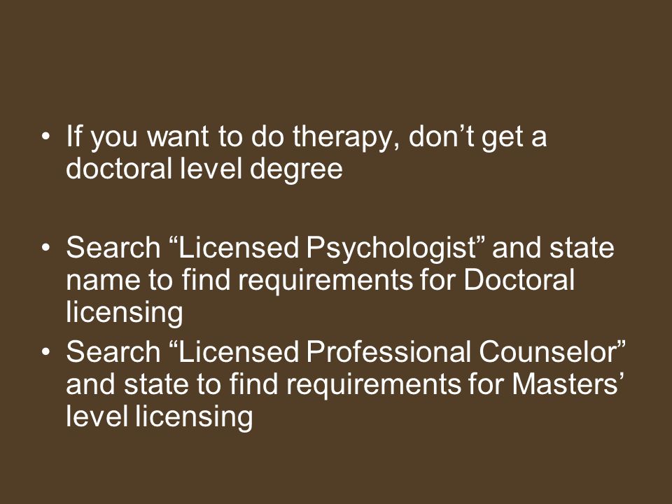 If you want to do therapy, don’t get a doctoral level degree Search Licensed Psychologist and state name to find requirements for Doctoral licensing Search Licensed Professional Counselor and state to find requirements for Masters’ level licensing