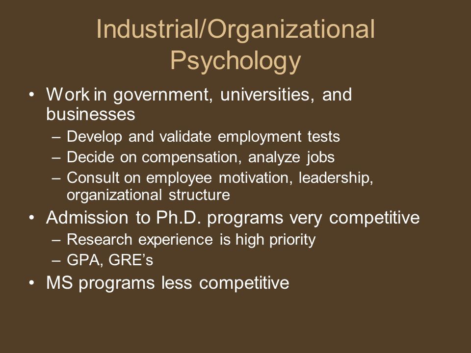 Industrial/Organizational Psychology Work in government, universities, and businesses –Develop and validate employment tests –Decide on compensation, analyze jobs –Consult on employee motivation, leadership, organizational structure Admission to Ph.D.