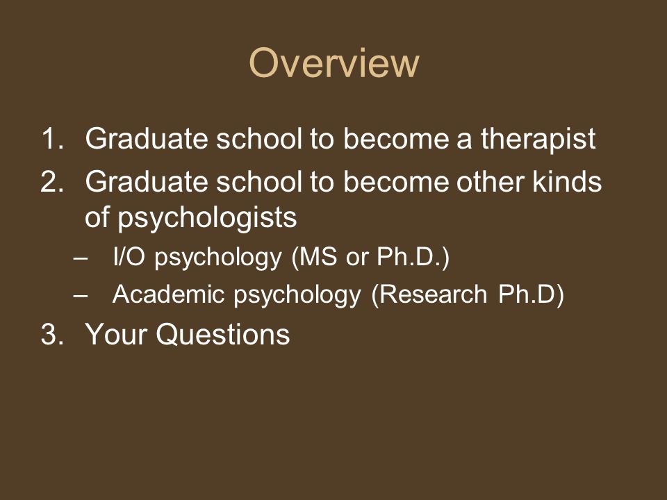 Overview 1.Graduate school to become a therapist 2.Graduate school to become other kinds of psychologists –I/O psychology (MS or Ph.D.) –Academic psychology (Research Ph.D) 3.Your Questions