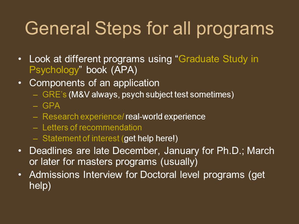 General Steps for all programs Look at different programs using Graduate Study in Psychology book (APA) Components of an application –GRE’s (M&V always, psych subject test sometimes) –GPA –Research experience/ real-world experience –Letters of recommendation –Statement of interest (get help here!) Deadlines are late December, January for Ph.D.; March or later for masters programs (usually) Admissions Interview for Doctoral level programs (get help)