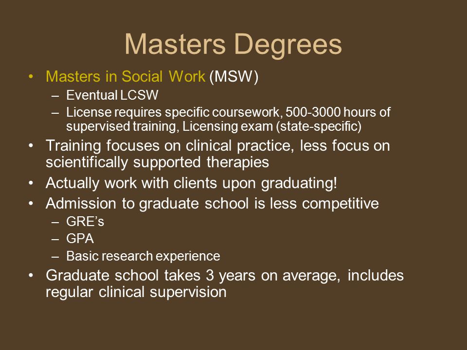 Masters Degrees Masters in Social Work (MSW) –Eventual LCSW –License requires specific coursework, hours of supervised training, Licensing exam (state-specific) Training focuses on clinical practice, less focus on scientifically supported therapies Actually work with clients upon graduating.