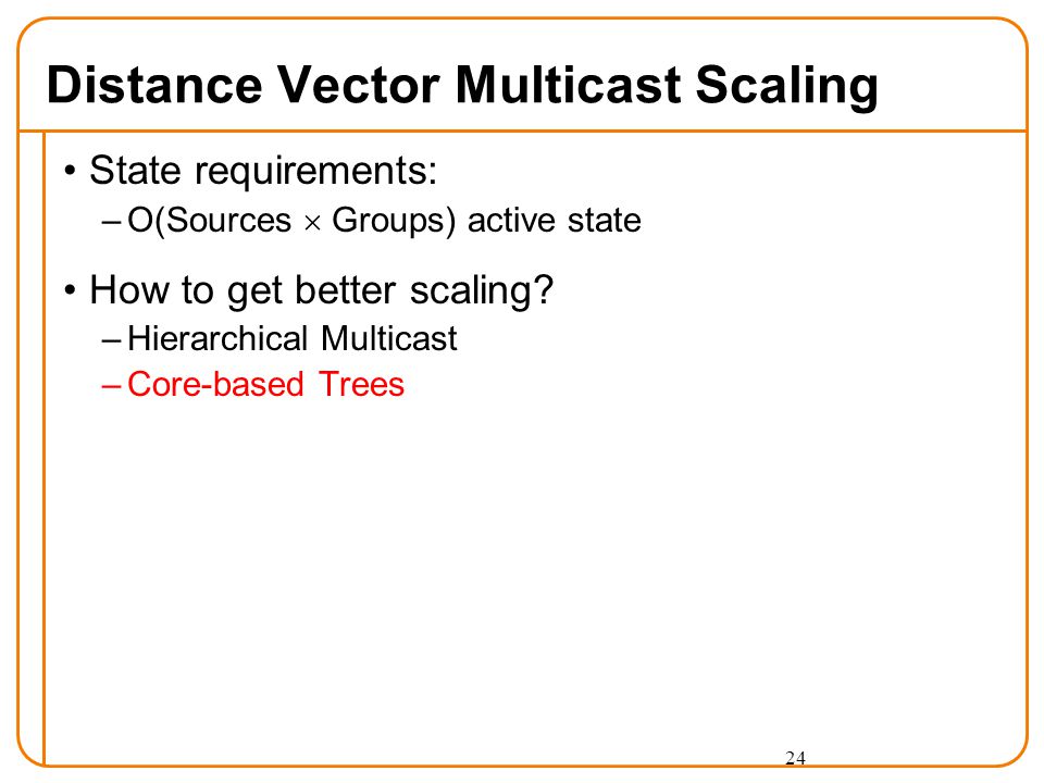 24 Distance Vector Multicast Scaling State requirements: –O(Sources  Groups) active state How to get better scaling.