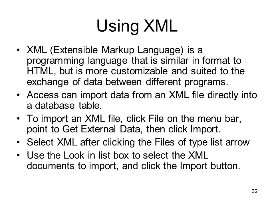 22 Using XML XML (Extensible Markup Language) is a programming language that is similar in format to HTML, but is more customizable and suited to the exchange of data between different programs.