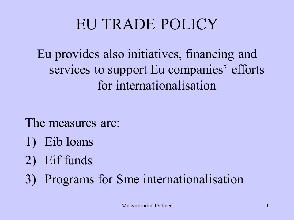 Massimiliano Di Pace1 EU TRADE POLICY Eu provides also initiatives, financing and services to support Eu companies’ efforts for internationalisation The measures are: 1)Eib loans 2)Eif funds 3)Programs for Sme internationalisation