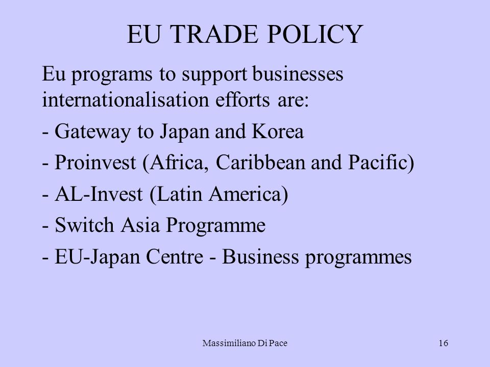 Massimiliano Di Pace16 EU TRADE POLICY Eu programs to support businesses internationalisation efforts are: - Gateway to Japan and Korea - Proinvest (Africa, Caribbean and Pacific) - AL-Invest (Latin America) - Switch Asia Programme - EU-Japan Centre - Business programmes