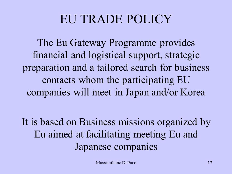 Massimiliano Di Pace17 EU TRADE POLICY The Eu Gateway Programme provides financial and logistical support, strategic preparation and a tailored search for business contacts whom the participating EU companies will meet in Japan and/or Korea It is based on Business missions organized by Eu aimed at facilitating meeting Eu and Japanese companies