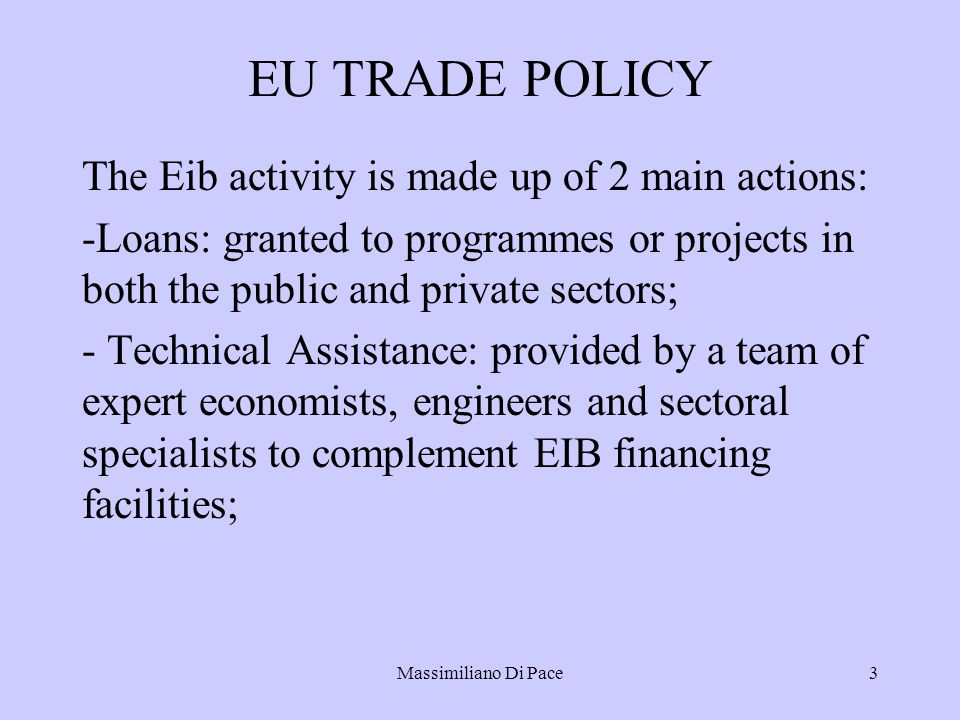 Massimiliano Di Pace3 EU TRADE POLICY The Eib activity is made up of 2 main actions: -Loans: granted to programmes or projects in both the public and private sectors; - Technical Assistance: provided by a team of expert economists, engineers and sectoral specialists to complement EIB financing facilities;