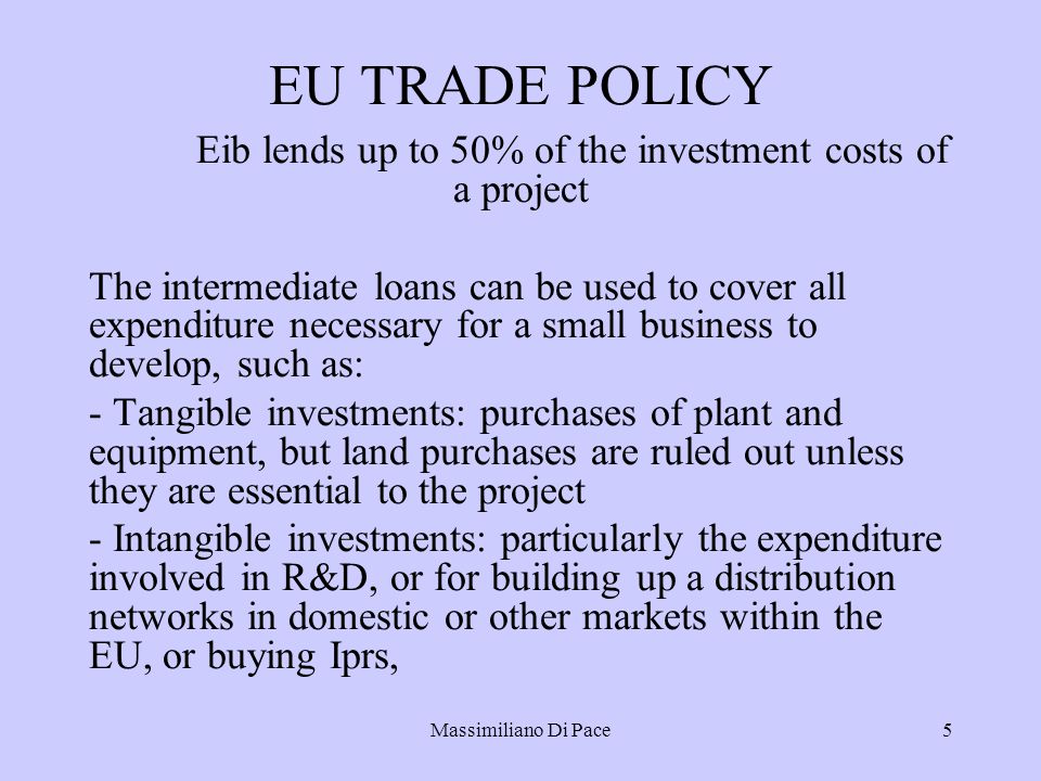 Massimiliano Di Pace5 EU TRADE POLICY Eib lends up to 50% of the investment costs of a project The intermediate loans can be used to cover all expenditure necessary for a small business to develop, such as: - Tangible investments: purchases of plant and equipment, but land purchases are ruled out unless they are essential to the project - Intangible investments: particularly the expenditure involved in R&D, or for building up a distribution networks in domestic or other markets within the EU, or buying Iprs,