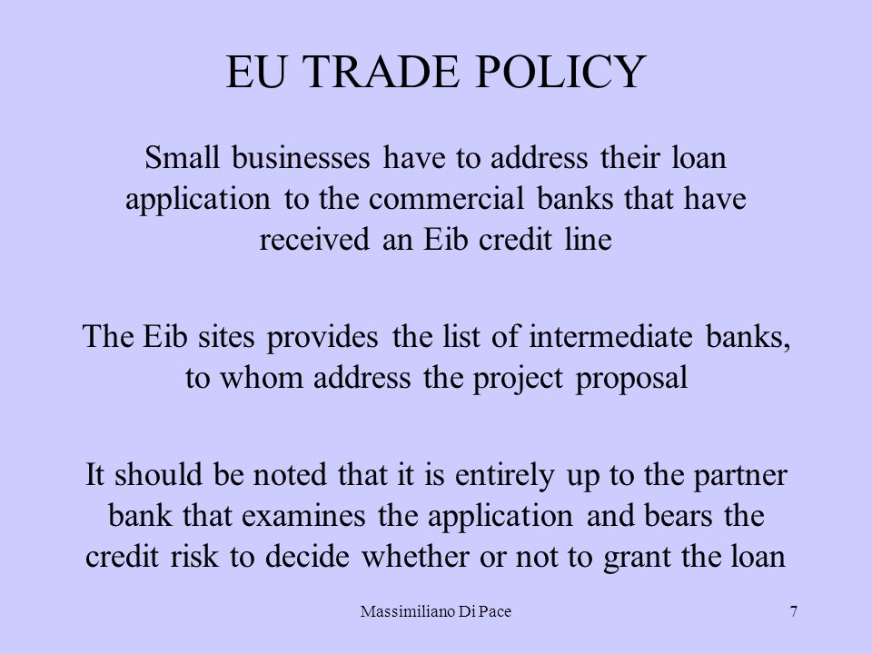 Massimiliano Di Pace7 EU TRADE POLICY Small businesses have to address their loan application to the commercial banks that have received an Eib credit line The Eib sites provides the list of intermediate banks, to whom address the project proposal It should be noted that it is entirely up to the partner bank that examines the application and bears the credit risk to decide whether or not to grant the loan