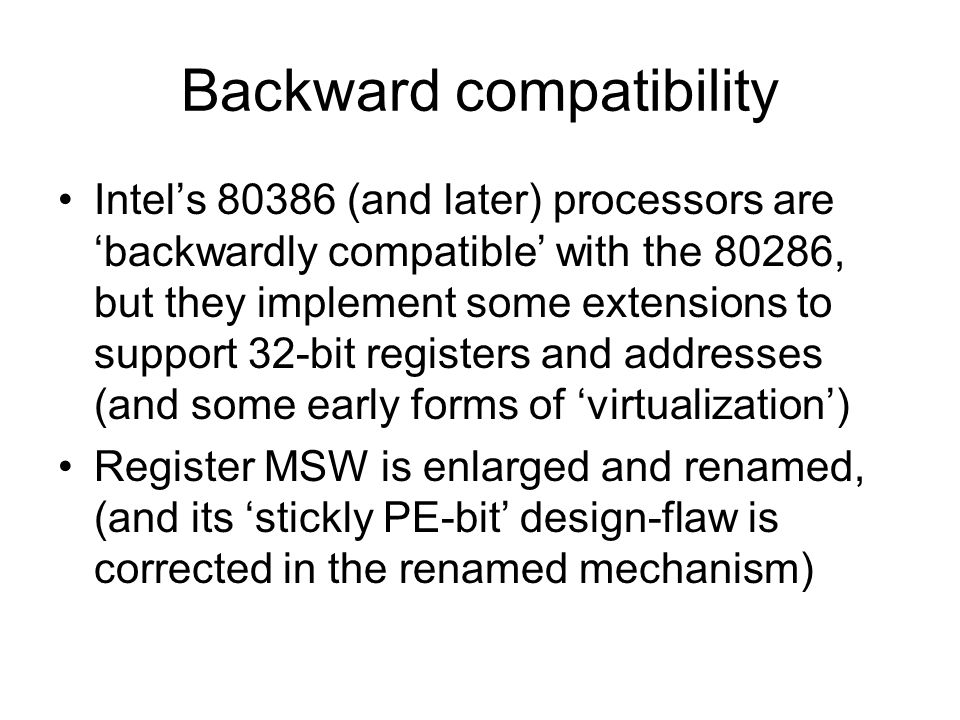 Backward compatibility Intel’s (and later) processors are ‘backwardly compatible’ with the 80286, but they implement some extensions to support 32-bit registers and addresses (and some early forms of ‘virtualization’) Register MSW is enlarged and renamed, (and its ‘stickly PE-bit’ design-flaw is corrected in the renamed mechanism)