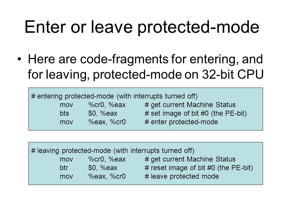 Enter or leave protected-mode Here are code-fragments for entering, and for leaving, protected-mode on 32-bit CPU # entering protected-mode (with interrupts turned off) mov%cr0, %eax# get current Machine Status bts$0, %eax# set image of bit #0 (the PE-bit) mov%eax, %cr0# enter protected-mode # leaving protected-mode (with interrupts turned off) mov%cr0, %eax# get current Machine Status btr$0, %eax# reset image of bit #0 (the PE-bit) mov%eax, %cr0# leave protected mode