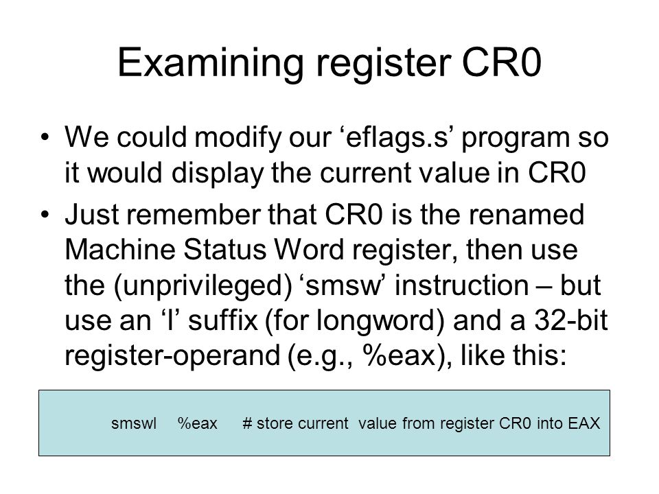 Examining register CR0 We could modify our ‘eflags.s’ program so it would display the current value in CR0 Just remember that CR0 is the renamed Machine Status Word register, then use the (unprivileged) ‘smsw’ instruction – but use an ‘l’ suffix (for longword) and a 32-bit register-operand (e.g., %eax), like this: smswl%eax# store current value from register CR0 into EAX