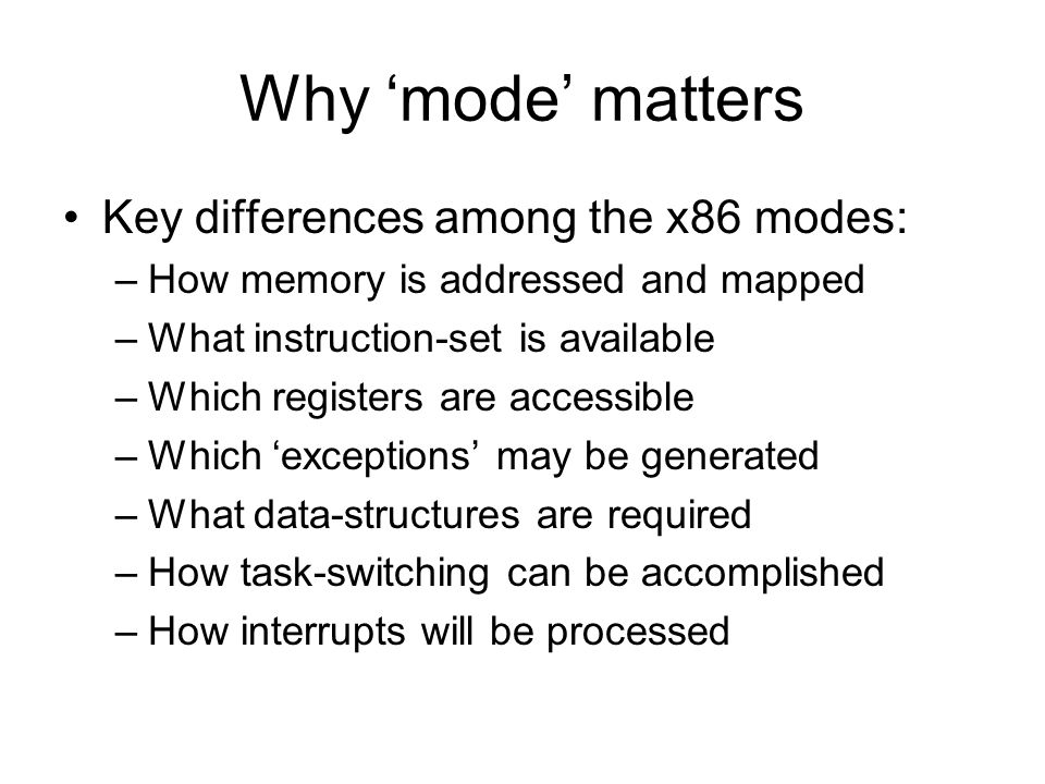 Why ‘mode’ matters Key differences among the x86 modes: –How memory is addressed and mapped –What instruction-set is available –Which registers are accessible –Which ‘exceptions’ may be generated –What data-structures are required –How task-switching can be accomplished –How interrupts will be processed